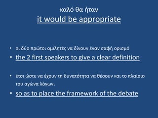 καλό θα ήταν
it would be appropriate
• οι δύο πρώτοι ομιλητές να δίνουν έναν σαφή ορισμό
• the 2 first speakers to give a clear definition
• έτσι ώστε να έχουν τη δυνατότητα να θέσουν και τo πλαίσιo
του αγώνα λόγων.
• so as to place the framework of the debate
 