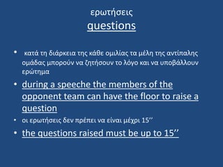 ερωτήσεις
questions
• κατά τη διάρκεια της κάθε ομιλίας τα μέλη της αντίπαλης
ομάδας μπορούν να ζητήσουν το λόγο και να υποβάλλουν
ερώτημα
• during a speeche the members of the
opponent team can have the floor to raise a
question
• οι ερωτήσεις δεν πρέπει να είναι μέχρι 15’’
• the questions raised must be up to 15’’
 