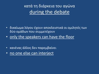 κατά τη διάρκεια του αγώνα
during the debate
• δικαίωμα λόγου έχουν αποκλειστικά οι ομιλητές των
δύο ομάδων που συμμετέχουν
• only the speakers can have the floor
• κανένας άλλος δεν παρεμβαίνει
• no one else can interject
 