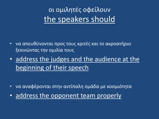 οι ομιλητές οφείλουν
the speakers should
• να απευθύνονται προς τους κριτές και το ακροατήριο
ξεκινώντας την ομιλία τους
• address the judges and the audience at the
beginning of their speech
• να αναφέρονται στην αντίπαλη ομάδα με κοσμιότητα
• address the opponent team properly
 