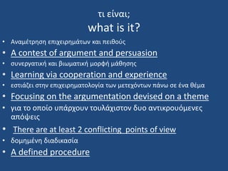 τι είναι;
what is it?
• Αναμέτρηση επιχειρημάτων και πειθούς
• A contest of argument and persuasion
• συνεργατική και βιωματική μορφή μάθησης
• Learning via cooperation and experience
• εστιάζει στην επιχειρηματολογία των μετεχόντων πάνω σε ένα θέμα
• Focusing on the argumentation devised on a theme
• για το οποίο υπάρχουν τουλάχιστον δυο αντικρουόμενες
απόψεις
• There are at least 2 conflicting points of view
• δομημένη διαδικασία
• A defined procedure
 
