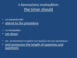 ο Χρονομέτρης αναλαμβάνει
the timer should
• να παρακολουθεί
• attend to the procedure
• να καταγράφει
• set down
• και να κοινοποιεί το χρόνο των ομιλιών και των ερωτήσεων
• and announce the length of speeches and
questions
 