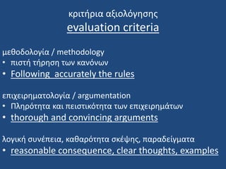 κριτήρια αξιολόγησης
evaluation criteria
μεθοδολογία / methodology
• πιστή τήρηση των κανόνων
• Following accurately the rules
επιχειρηματολογία / argumentation
• Πληρότητα και πειστικότητα των επιχειρημάτων
• thorough and convincing arguments
λογική συνέπεια, καθαρότητα σκέψης, παραδείγματα
• reasonable consequence, clear thoughts, examples
 