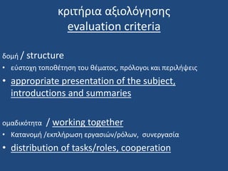 κριτήρια αξιολόγησης
evaluation criteria
δομή / structure
• εύστοχη τοποθέτηση του θέματος, πρόλογοι και περιλήψεις
• appropriate presentation of the subject,
introductions and summaries
ομαδικότητα / working together
• Κατανομή /εκπλήρωση εργασιών/ρόλων, συνεργασία
• distribution of tasks/roles, cooperation
 