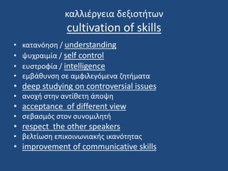 καλλιέργεια δεξιοτήτων
cultivation of skills
• κατανόηση / understanding
• ψυχραιμία / self control
• ευστροφία / intelligence
• εμβάθυνση σε αμφιλεγόμενα ζητήματα
• deep studying on controversial issues
• ανοχή στην αντίθετη άποψη
• acceptance of different view
• σεβασμός στον συνομιλητή
• respect the other speakers
• βελτίωση επικοινωνιακής ικανότητας
• improvement of communicative skills
 