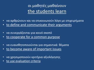 οι μαθητές μαθαίνουν
the students learn
• να αρθρώνουν και να επικοινωνούν λόγο με επιχειρήματα
• to define and communicate their arguments
• να συνεργάζονται για κοινό σκοπό
• to cooperate for a common purpose
• να ευαισθητοποιούνται για σημαντικά θέματα
• to become aware of important issues
• να χρησιμοποιούν κριτήρια αξιολόγησης
• to use evaluation criteria
 