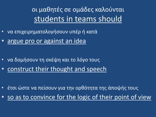 oι μαθητές σε ομάδες καλούνται
students in teams should
• να επιχειρηματολογήσουν υπέρ ή κατά
• argue pro or against an idea
• να δομήσουν τη σκέψη και το λόγο τους
• construct their thought and speech
• έτσι ώστε να πείσουν για την ορθότητα της άποψής τους
• so as to convince for the logic of their point of view
 