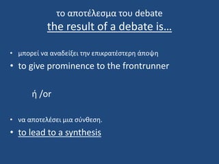 το αποτέλεσμα του debate
the result of a debate is…
• μπορεί να αναδείξει την επικρατέστερη άποψη
• to give prominence to the frontrunner
ή /or
• να αποτελέσει μια σύνθεση.
• to lead to a synthesis
 