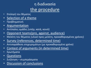 η διαδικασία
the procedure
• Επιλογή του θέματος
• Selection of a theme
• Προβληματική
• Argumentation
• Αντίπαλες ομάδες (υπέρ, κατά, κοινό)
• Opponent teams(pro, against, audience)
• Μελέτη του θέματος (υλικό προς μελέτη, προκαθορισμένος χρόνος)
• Survey (references, determined time)
• Αντιπαράθεση επιχειρημάτων (με προκαθορισμένο χρόνο)
• Contest of arguments (in determined time)
• Ερωτήματα
• Questions
• Συζήτηση – συμπεράσματα
• Discussion of conclusions
 