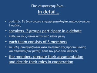 Πιο συγκεκριμένα…
In detail…
• ομιλητές. Σε έναν αγώνα επιχειρηματολογίας παίρνουν μέρος
2 ομάδες
• speakers. 2 groups participate in a debate
• Καθεμιά τους αποτελείται από πέντε μέλη
• each team consists of 5 members
• τα μέλη συνεργάζονται κατά το στάδιο της προετοιμασίας
και αποφασίζουν μεταξύ τους τον ρόλο του καθενός.
• the members prepare their argumentation
and decide their roles in cooperation
 