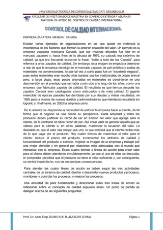 UNIVERSIDAD TECNICA DE COMERCIALIZACION Y DESARROLLO
FACULTAD DE: POST GRADO DE MAESTRIA EN COMERCIO EXTERIOR Y ADUANAS
MATERIAL DE APOYO DE: CONTROL DE CALIDAD INTERNACIONAL
Prof. Dr. Adm. Emp. RAIMUNDO D. ALARCON COMAS Página 1
EMPRESA ZAPATERA MEXICAN CANADA
Existen varios ejemplos de organizaciones en las que queda en evidencia la
importancia de los factores que forman la anterior ecuación del valor. Un ejemplo es la
empresa zapatera mexicana Canadá, que por muchas décadas fue líder en el
mercado zapatero y, hasta fines de la década de 1970, su calzado era sinónimo de
calidad, ya que era frecuente escuchar la frase: “están a todo dar tus Canadá”, para
referirse a unos zapatos de calidad. Sin embargo, esta imagen se empezó a deteriorar
a raíz de que la empresa introdujo en el mercado zapatos de piel sintética y suelas de
materiales no convencionales, lo que tal vez a corto plazo fue un “excelente negocio”,
pues estos materiales eran mucho más baratos que los tradicionales de origen animal
pero, a largo plazo, esos pesos ahorrados en materiales se convirtieron en una
desinversión en el prestigio que se había construido a lo largo de los años, como una
empresa que fabricaba zapatos de calidad. El resultado es que tiempo después los
zapatos Canadá eran catalogados como anticuados y de mala calidad. El gigante
invencible de épocas pasadas fue derrotado por sus deudas y malos resultados; en
1995 pasó a manos de nuevos dueños y administradores que intentaron rescatarla sin
lograrlo y, finalmente, en 2003 la empresa cerró.
De lo anterior se desprende la necesidad de enfocar la empresa hacia el cliente, de tal
forma que el negocio se vea desde su perspectiva. Cada actividad y todos los
procesos deben justificar su razón de ser en función del valor que agrega para el
cliente, de lo contrario no tiene razón de ser. Así, crear valor es generar aquello que es
valioso para el cliente o, en otras palabras, maximizar la ecuación del valor. Lo
deseable es que el valor sea mayor que uno, lo que indicará que el cliente recibe más
de lo que paga por el producto. Hay cuatro formas de maximizar el valor para el
cliente: reducir el precio del producto, incrementar los atributos de calidad y
funcionalidad del producto o servicio, mejorar la imagen de la empresa y trabajar por
una mejor atención y en general por relaciones más adecuadas con el mundo que
interactúa con la empresa. Estas cuatro formas o líneas de acción para crear valor
para el cliente deben atenderse simultáneamente, ya que si una de ellas se descuida,
el comprador percibirá que el producto no tiene el valor suficiente y, por consiguiente,
se sentirá insatisfecho, con las respectivas consecuencias.
Para atender las cuatro líneas de acción se deben seguir las tres actividades
centrales de un sistema de calidad: diseñar y desarrollar nuevos productos y procesos,
monitorear y controlar los procesos, y mejorar los procesos.
Una actividad útil para fundamentar y direccionar estas tres líneas de acción es
reflexionar sobre el concepto de calidad expuesto antes. Un punto de partida es
dialogar acerca de las siguientes preguntas:
 