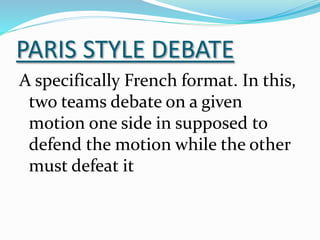 PARIS STYLE DEBATE
A specifically French format. In this,
two teams debate on a given
motion one side in supposed to
defend the motion while the other
must defeat it
 