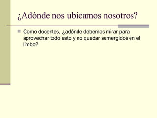 ¿Adónde nos ubicamos nosotros? Como docentes, ¿adónde debemos mirar para aprovechar todo esto y no quedar sumergidos en el limbo?