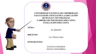 UNIVERSIDAD NACIONAL DE CHIMBORAZO
FACULTAD DE CIENCIAS DE LA EDUCACIÓN
HUMANAS Y TECNOLOGIAS
CARRERA DE PSICOLOGÍA EDUCATIVA
EVALUACIÓN EDUCATIVA
TEMA:
EL DEBATE
DOCENTE:
Lic. Patricio tobar
INTEGRANTES:
EVELYN CISNEROS
JOANA CHAVARREA
 