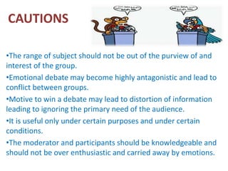 CAUTIONS
•The range of subject should not be out of the purview of and
interest of the group.
•Emotional debate may become highly antagonistic and lead to
conflict between groups.
•Motive to win a debate may lead to distortion of information
leading to ignoring the primary need of the audience.
•It is useful only under certain purposes and under certain
conditions.
•The moderator and participants should be knowledgeable and
should not be over enthusiastic and carried away by emotions.
 