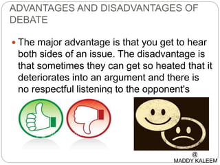 ADVANTAGES AND DISADVANTAGES OF
DEBATE
 The major advantage is that you get to hear
both sides of an issue. The disadvantage is
that sometimes they can get so heated that it
deteriorates into an argument and there is
no respectful listening to the opponent's
side.
@
MADDY KALEEM
 