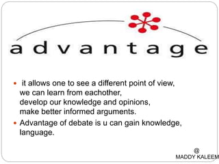  it allows one to see a different point of view,
we can learn from eachother,
develop our knowledge and opinions,
make better informed arguments.
 Advantage of debate is u can gain knowledge,
language.
@
MADDY KALEEM
 