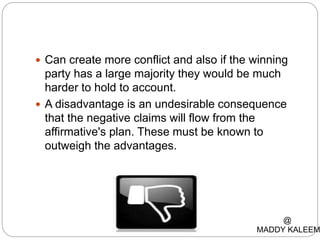  Can create more conflict and also if the winning
party has a large majority they would be much
harder to hold to account.
 A disadvantage is an undesirable consequence
that the negative claims will flow from the
affirmative's plan. These must be known to
outweigh the advantages.
@
MADDY KALEEM
 