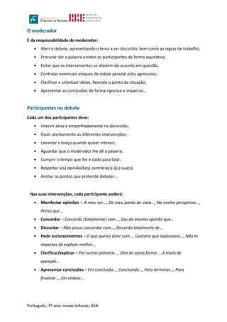 Português, 7º ano; novas leituras; ASA
O moderador
É da responsabilidade do moderador:
 Abrir o debate, apresentando o tema a ser discutido, bem como as regras de trabalho;
 Procurar dar a palavra a todos os participantes de forma equitativa;
 Evitar que os intervenientes se afastem do assunto em questão;
 Controlar eventuais ataques de índole pessoal e/ou agressivos;
 Clarificar e sintetizar ideias, fazendo o ponto da situação;
 Apresentar as conclusões de forma rigorosa e imparcial…
Participantes no debate
Cada um dos participantes deve:
 Intervir ativa e empenhadamente na discussão;
 Ouvir atentamente as diferentes intervenções;
 Levantar o braço quando quiser intervir;
 Aguardar que o moderador lhe dê a palavra;
 Cumprir o tempo que lhe é dado para falar;
 Respeitar a(s) opinião(ões) contrária(s) à(s) sua(s);
 Anotar os pontos que pretende debater…
Nas suas intervenções, cada participante poderá:
 Manifestar opiniões – A meu ver…, Do meu ponto de vista…, Na minha perspetiva…,
Penso que…
 Concordar – Concordo (totalmente) com…, Sou da mesma opinião que…
 Discordar – Não posso concordar com…, Discordo totalmente de…
 Pedir esclarecimentos – O que queres dizer com…, Gostaria que explicasses…, Não te
importas de explicar melhor…
 Clarificar/explicar – Por outras palavras…, Dito de outra forma…, A título de
exemplo…
 Apresentar conclusões – Em conclusão…, Concluindo…, Para terminar…, Para
finalizar…, Em síntese…
 