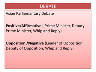 DEBATE
Asian Parliemantary Debate
Positive/Affirmative ( Prime Minister, Deputy
Prime Minister, Whip and Reply)
Opposition /Negative (Leader of Opposition,
Deputy of Opposition, Whip and Reply)
 