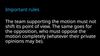 Important rules
The team supporting the motion must not
shift its point of view. The same goes for
the opposition, who must oppose the
motion completely (whatever their private
opinions may be).
 
