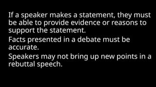 If a speaker makes a statement, they must
be able to provide evidence or reasons to
support the statement.
Facts presented in a debate must be
accurate.
Speakers may not bring up new points in a
rebuttal speech.
 