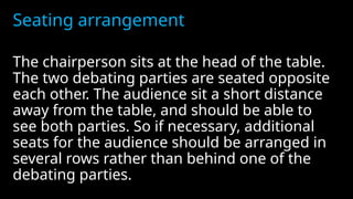 Seating arrangement
The chairperson sits at the head of the table.
The two debating parties are seated opposite
each other. The audience sit a short distance
away from the table, and should be able to
see both parties. So if necessary, additional
seats for the audience should be arranged in
several rows rather than behind one of the
debating parties.
 