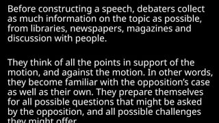 Before constructing a speech, debaters collect
as much information on the topic as possible,
from libraries, newspapers, magazines and
discussion with people.
They think of all the points in support of the
motion, and against the motion. In other words,
they become familiar with the opposition’s case
as well as their own. They prepare themselves
for all possible questions that might be asked
by the opposition, and all possible challenges
 