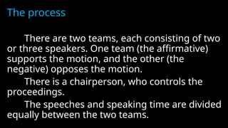 The process
There are two teams, each consisting of two
or three speakers. One team (the affirmative)
supports the motion, and the other (the
negative) opposes the motion.
There is a chairperson, who controls the
proceedings.
The speeches and speaking time are divided
equally between the two teams.
 