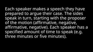 Each speaker makes a speech they have
prepared to argue their case. The sides
speak in turn, starting with the proposer
of the motion (affirmative, negative,
affirmative, negative). Each speaker has a
specified amount of time to speak (e.g.
three minutes or five minutes).
 