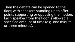 Then the debate can be opened to the
floor, with speakers standing up to offer
points supporting or opposing the motion.
Each speaker from the floor is allowed a
specified amount of time (e.g. one minute
or three minutes).
 
