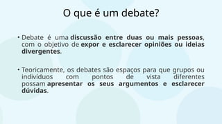 O que é um debate?
• Debate é uma discussão entre duas ou mais pessoas,
com o objetivo de expor e esclarecer opiniões ou ideias
divergentes.
• Teoricamente, os debates são espaços para que grupos ou
indivíduos com pontos de vista diferentes
possam apresentar os seus argumentos e esclarecer
dúvidas.
 