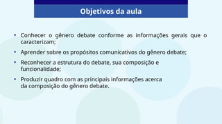 Objetivos da aula
• Conhecer o gênero debate conforme as informações gerais que o
caracterizam;
• Aprender sobre os propósitos comunicativos do gênero debate;
• Reconhecer a estrutura do debate, sua composição e
funcionalidade;
• Produzir quadro com as principais informações acerca
da composição do gênero debate.
 