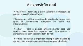  fala e voz – falar alto e claro, variando a entoação, as
pausas e a cadência melódica;
linguagem – utilizar a variedade padrão da língua, com
grau de formalidade adequado ao perfil dos
interlocutores;
 olhar – para o público uniformemente; caso use
roteiro, faça consultas rápidas, sem interromper o
pensamento e sem abaixar o tom da voz;
 tempo – controlar e organizar o tempo, sendo capaz de
ajustes para adequar a exposição ao tempo estipulado.
A exposição oral
 