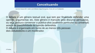 Conceituando
O debate é um gênero textual oral, que tem por finalidade defender uma
opinião, argumentar, etc. Este gênero é marcado pelo discurso persuasivo,
ou seja, procura convencer o público-alvo (auditório particular ou universal)
acerca da plausibilidade da opinião defendida.
O debate é organizado em torno de ao menos três pessoas:
dois debatedores e um moderador.
© Pixabay
Aprender Sempre 2021. Caderno do Professor, Língua Portuguesa , 6º ano, vol. 2, p.12 (adaptado)
 