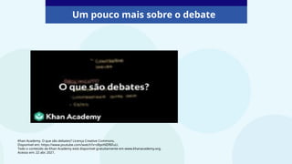 Um pouco mais sobre o debate
Khan Academy. O que são debates? Licença Creative Commons.
Disponível em: https://www.youtube.com/watch?v=zBpnNDf6FuU.
Todo o conteúdo da Khan Academy está disponível gratuitamente em www.khanacademy.org.
Acesso em: 22 abr. 2021.
 