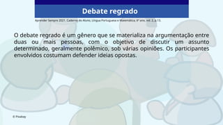 O debate regrado é um gênero que se materializa na argumentação entre
duas ou mais pessoas, com o objetivo de discutir um assunto
determinado, geralmente polêmico, sob várias opiniões. Os participantes
envolvidos costumam defender ideias opostas.
© Pixabay
Aprender Sempre 2021. Caderno do Aluno, Língua Portuguesa e Matemática, 6º ano, vol. 2, p.13.
Debate regrado
 