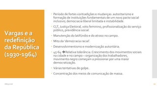 Vargas e a
redefinição
da República
(1930-1964)
 Período de fortes contradições e mudanças: autoritarismo e
formação de instituições fundamentais de um novo pacto social
inclusivo; democracia liberal limitada e instabilidade.
 CLT, Justiça Eleitoral, voto feminino, profissionalização do serviço
público, previdência social.
 Manutenção do latifúndio e do atraso no campo.
 Mito da ‘democracia racial’.
 Desenvolvimentismo e modernização autoritária.
 45-64 Relativa tolerância:Crescimento dos movimentos sociais
na cidade e no campo – organização dos trabalhadores,
movimento negro começam a pressionar por uma maior
democratização.
 Várias tentativas de golpe.
 Concentração dos meios de comunicação de massa.
08/05/2016 10
 