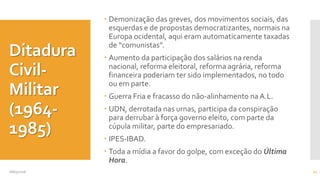 Ditadura
Civil-
Militar
(1964-
1985)
 Demonização das greves, dos movimentos sociais, das
esquerdas e de propostas democratizantes, normais na
Europa ocidental, aqui eram automaticamente taxadas
de “comunistas”.
 Aumento da participação dos salários na renda
nacional, reforma eleitoral, reforma agrária, reforma
financeira poderiam ter sido implementados, no todo
ou em parte.
 Guerra Fria e fracasso do não-alinhamento naA.L.
 UDN, derrotada nas urnas, participa da conspiração
para derrubar à força governo eleito, com parte da
cúpula militar, parte do empresariado.
 IPES-IBAD.
 Toda a mídia a favor do golpe, com exceção do Última
Hora.
08/05/2016 11
 