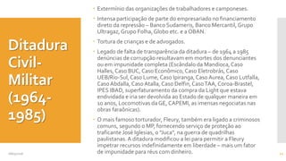 Ditadura
Civil-
Militar
(1964-
1985)
 Extermínio das organizações de trabalhadores e camponeses.
 Intensa participação de parte do empresariado no financiamento
direto da repressão – Banco Sudameris, Banco Mercantil,Grupo
Ultragaz,Grupo Folha, Globo etc. e a OBAN.
 Tortura de crianças e de advogados.
 Legado de falta de transparência da ditadura – de 1964 a 1985
denúncias de corrupção resultavam em mortes dos denunciantes
ou em impunidade completa (Escândalo da Mandioca,Caso
Halles,Caso BUC, Caso Econômico,Caso Eletrobrás, Caso
UEB/Rio-Sul,Caso Lume, Caso Ipiranga,Caso Aurea, Caso Lutfalla,
CasoAbdalla, CasoAtalla,Caso Delfin,CasoTAA, Coroa-Brastel,
IPES IBAD, superfaturamento da compra da Light que estava
endividada e iria ser devolvida ao Estado de qualquer maneira em
10 anos, Locomotivas da GE, CAPEMI, as imensas negociatas nas
obras faraônicas).
 O mais famoso torturador, Fleury, também era ligado a criminosos
comuns, segundo o MP, fornecendo serviço de proteção ao
traficante José Iglesias, o "Juca", na guerra de quadrilhas
paulistanas.A ditadura modificou a lei para permitir a Fleury
impetrar recursos indefinidamente em liberdade – mais um fator
de impunidade para réus com dinheiro.08/05/2016 12
 
