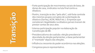 Transição
 Forte participação de movimentos sociais de base, de
donas de casa, sindicatos na luta final contra a
ditadura.
 Porém, transição se deu “pelo alto”, sob forte controle
dos mesmos grupos corruptos de sustentação da
ditadura (Sarney, ACM, Maluf etc.). Empresas que
cometeram ilegalidades na ditadura jamais tiveram de
prestar contas de seus atos.
 Intensa participação popular na elaboração da
Constituição de 88.
 Presidencialismo de coalizão: eleição presidencial
descolada da eleição parlamentar; a base parlamentar
é “montada” depois das eleições.
 Influência crescente do poder econômico nas eleições.
 Congresso pouco representativo.
08/05/2016 17
 