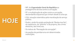 HOJE
 MP: do Engavetador Geral da República ao
protagonismo da luta contra a corrupção.
 PF: a multiplicação de ações contra a corrupção,
desvendando esquemas que vinham desde os anos 90.
 CGU: atuação sistemática pela moralização do serviço
público.
 Porém, ainda há ampla aceitação do “Rouba mas faz”,
do nepotismo, do “jeitinho” e da propina, dos crimes
eleitorais, das sinecuras.
 Os índices de “Percepção da corrupção”.
 Acusações de partidarismo em determinadas
instituições.
08/05/2016 19
 
