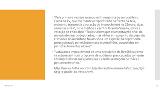  "Pela primeira vez em 70 anos senti vergonha de ser brasileiro.
Culpa daTV, que me manteve hipnotizado na frente da tela,
enquanto transmitia a votação do impeachment na Câmara, duas
semanas atrás", diz o médico e escritor DrauzioVarella, sobre a
votação de 17 de abril; "Todos sabem que é lamentável o nível da
maioria de nossos deputados, mas vê-los em conjunto despejando
cretinices no microfone foi assistir a um espetáculo deprimente
protagonizado por exibicionistas espertalhões, travestidos em
patriotas tementes a Deus“
 "Votavam o impeachment de uma presidente da República como
se estivessem num programa de auditório, preocupados somente
em impressionar suas paróquias e vender a imagem de mães e
pais amantíssimos."
 http://www1.folha.uol.com.br/colunas/drauziovarella/2016/04/176
6137-o-poder-do-voto.shtml
08/05/2016 20
 