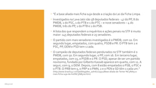  “É a base aliada mais ficha suja desde a criação da Lei da Ficha Limpa.
 Investigados na Lava Jato são 58 deputados federais - 47 do PP, 8 do
PMDB, 1 do PSC, 1 do PTB e 1 do PTC – e nove senadores – 4 do
PMDB, três do PP, 1 do PTB e 1 do PSB.
 A lista dos que respondem a inquéritos e ações penais no STF é muito
maior: 145 deputados federais e 25 senadores.
 O partido com mais senadores investigados é o PMDB, com 10. Em
segundo lugar, empatados, com quatro, PSDB e PR. O PTB tem 2 e
PSC, PP, DEM e PSD tem 1 cada.
 O campeão de deputados federais pendurados no STF também é o
PMDB, com 50. Em segundo lugar, o PP, com 16. Em terceiro lugar,
empatados, com 15, o PSDB e o PR. O PSD, apesar de ser um partido
novíssimo, fundado por Gilberto Kassab aparece em quarto, com 11. A
seguir, com 9, o DEM. Depois, com 8 estão empatados o PSB, o PSC e
o PTB. O PRB tem 5, o PRP e o PMN, 2 e o PEN e SD têm 1 cada um.”
(http://www.brasil247.com/pt/blog/alex_solnik/229311/Base-aliada-de-Temer-%C3%A9-a-
mais-ficha-suja-da-hist%C3%B3ria.htm)
08/05/2016 21
 