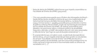  Nota de alerta da OAB/MG sobre liminar que impediu assembleia na
Faculdade de Direito da UFMG (30/4/2016)
 “Foi com grande preocupação que a Ordem dos Advogados do Brasil –
Seção Minas Gerais recebeu a notícia de que uma magistrada da 9ª
Vara Cível da Comarca de Belo Horizonte deferiu, na sexta-feira
(29/4), liminar (autos n. 50598243120168130024) proibindo o Centro
Acadêmico Afonso Pena (CAAP), órgão de representação estudantil
da Faculdade de Direito da UFMG, de realizar assembleias para
debater e se posicionar sobre o contexto político da atualidade.
Segundo a decisão, o CAAP não poderia discutir com seus associados
o referido tema “por fugir às suas atribuições estatutárias”. [...]
 É surpreendente que, em pleno 2016, na plenitude da experiência
democrática, um juiz togado entenda por bem proibir os estudantes
da sempre “Faculdade Livre de Direito” da UFMG de discutir o
contexto político da atualidade, que tem assumido protagonismo na
mídia nacional e internacional e movimentado todos os setores da
sociedade civil. [...]”
08/05/2016 22
 