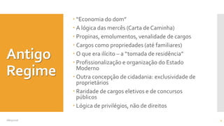 Antigo
Regime
 “Economia do dom”
 A lógica das mercês (Carta de Caminha)
 Propinas, emolumentos, venalidade de cargos
 Cargos como propriedades (até familiares)
 O que era ilícito – a “tomada de residência”
 Profissionalização e organização do Estado
Moderno
 Outra concepção de cidadania: exclusividade de
proprietários
 Raridade de cargos eletivos e de concursos
públicos
 Lógica de privilégios, não de direitos
08/05/2016 4
 