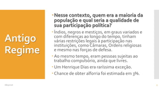 Antigo
Regime
Nesse contexto, quem era a maioria da
população e qual seria a qualidade de
sua participação política?
 Índios, negros e mestiços, em graus variados e
com diferenças ao longo do tempo, tinham
várias restrições legais à participação nas
instituições, como Câmaras, Ordens religiosas
e mesmo nas forças de defesa.
 Ao mesmo tempo, eram pessoas sujeitas ao
trabalho compulsório, ainda que livres.
 Um Henrique Dias era raríssima exceção.
 Chance de obter alforria foi estimada em 3%.
08/05/2016 5
 