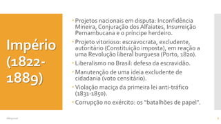 Império
(1822-
1889)
 Projetos nacionais em disputa: Inconfidência
Mineira, Conjuração dos Alfaiates, Insurreição
Pernambucana e o príncipe herdeiro.
 Projeto vitorioso: escravocrata, excludente,
autoritário (Constituição imposta), em reação a
uma Revolução liberal burguesa (Porto, 1820).
 Liberalismo no Brasil: defesa da escravidão.
 Manutenção de uma ideia excludente de
cidadania (voto censitário).
 Violação maciça da primeira lei anti-tráfico
(1831-1850).
 Corrupção no exército: os “batalhões de papel”.
08/05/2016 6
 