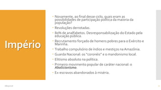 Império
 Novamente, ao final desse ciclo, quais eram as
possibilidades de participação política da maioria da
população?
 Revoluções derrotadas.
 80% de analfabetos. Desresponsabilização do Estado pela
educação pública.
 Recrutamento forçado de homens pobres para o Exército e
Marinha.
 Trabalho compulsório de índios e mestiços na Amazônia.
 Guarda Nacional: os “coronéis” e o mandonismo local.
 Elitismo absoluto na política.
 Primeiro movimento popular de caráter nacional: o
Abolicionismo.
 Ex-escravos abandonados à miséria.
08/05/2016 7
 
