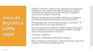 início da
República
(1889-
1930)
 Projeto vitorioso: poder quase absoluto às oligarquias
estaduais, com economia subordinada aos centros
mundiais do capitalismo (café, borracha, algodão;
ausência de projeto industrial).
 Eleições largamente fraudadas. Máquinas estaduais
como propriedades familiares (caso dos Aciolly).
 Perseguição aos movimentos sociais e sindicatos: “A
questão social é um caso de polícia”.
 Teorias racistas convenceram elite brasileira de que o
povo brasileiro era uma “raça degenerada”; solução
seria o branqueamento nacional.
 Profissão: bugreiro.
 Canudos, Contestado, Revolta daVacina...
 Mas incipiente urbanização, industrialização, imprensa
popular. Primeiras grandes greves.
08/05/2016 8
 
